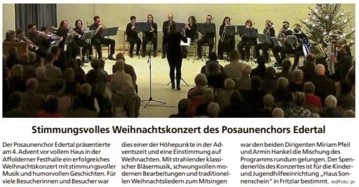 Stimmungsvolles Weihnachtskonzert des Posaunenchors Edertal Der Posaunenchor Edertal präsentierte am 4. Advent vor vollem Haus in der Affolderner Festhalle ein erfolgreiches Weihnachtskonzert mit stimmungsvoller Musik und humorvollen Geschichten. Für viele Besucherinnen und Besucher war dies einer der Höhepunkte in der Adventszeit und eine Einstimmung auf Weihnachten. Mit strahlender klassischer Bläsermusik, schwungvollen modernen Bearbeitungen und traditionellen Weihnachtsliedern zum Mitsingen war den beiden Dirigenten Miriam Pfeil und Armin Hankel die Mischung des Programms rundum gelungen. Der Spendenerlös des Konzertes ist für die Kinder- und Jugendhilfeeinrichtung "Haus Sonnenschein" in Fritzlar bestimmt.